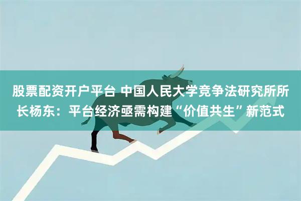 股票配资开户平台 中国人民大学竞争法研究所所长杨东:平台经济亟需构建“价值共生”新范式