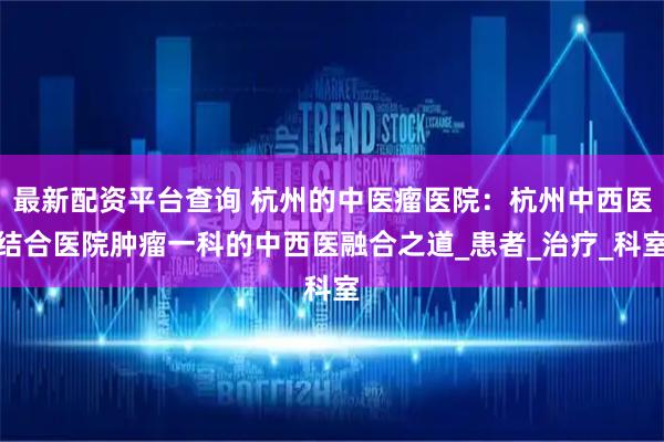 最新配资平台查询 杭州的中医瘤医院:杭州中西医结合医院肿瘤一科的中西医融合之道_患者_治疗_科室
