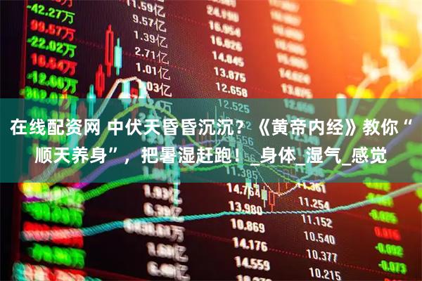 在线配资网 中伏天昏昏沉沉？《黄帝内经》教你“顺天养身”，把暑湿赶跑！_身体_湿气_感觉