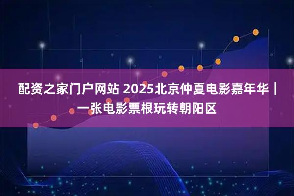 配资之家门户网站 2025北京仲夏电影嘉年华|一张电影票根玩转朝阳区