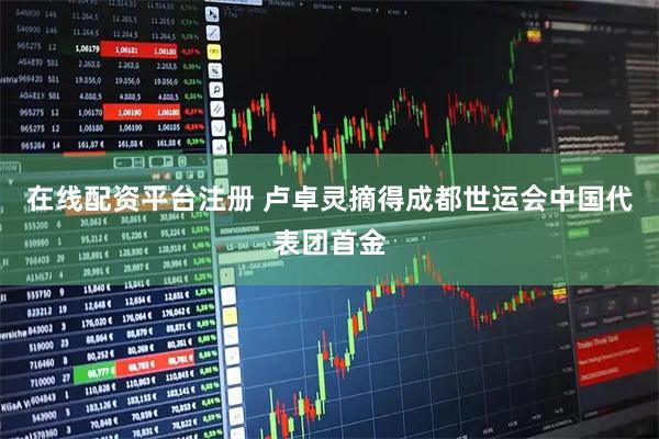 在线配资平台注册 卢卓灵摘得成都世运会中国代表团首金