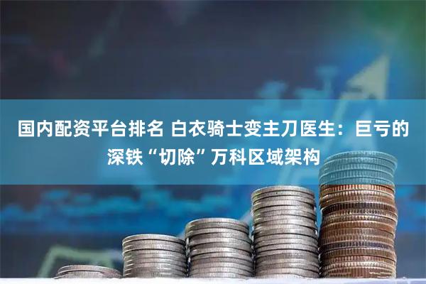国内配资平台排名 白衣骑士变主刀医生：巨亏的深铁“切除”万科区域架构