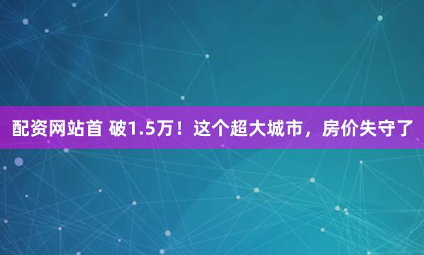 配资网站首 破1.5万!这个超大城市,房价失守了