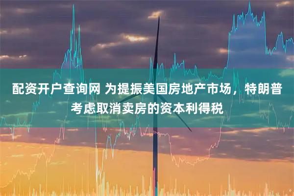 配资开户查询网 为提振美国房地产市场,特朗普考虑取消卖房的资本利得税