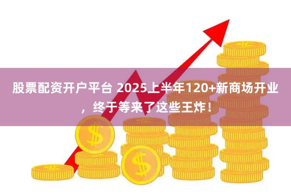 股票配资开户平台 2025上半年120+新商场开业,终于等来了这些王炸!