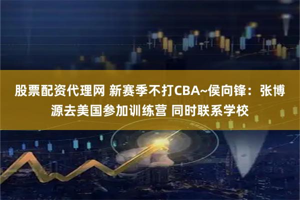 股票配资代理网 新赛季不打CBA~侯向锋:张博源去美国参加训练营 同时联系学校