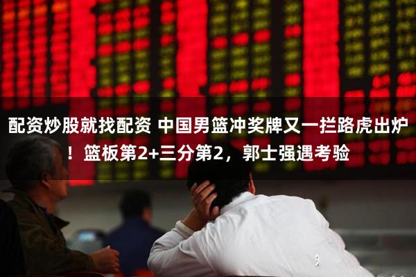 配资炒股就找配资 中国男篮冲奖牌又一拦路虎出炉！篮板第2+三分第2，郭士强遇考验