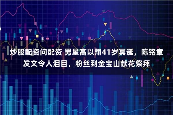 炒股配资问配资 男星高以翔41岁冥诞，陈铭章发文令人泪目，粉丝到金宝山献花祭拜