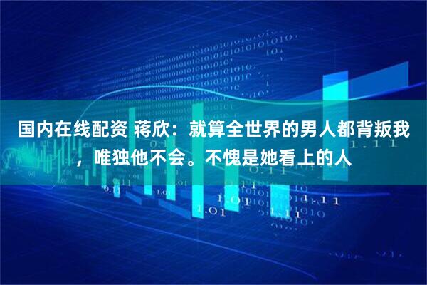 国内在线配资 蒋欣：就算全世界的男人都背叛我，唯独他不会。不愧是她看上的人