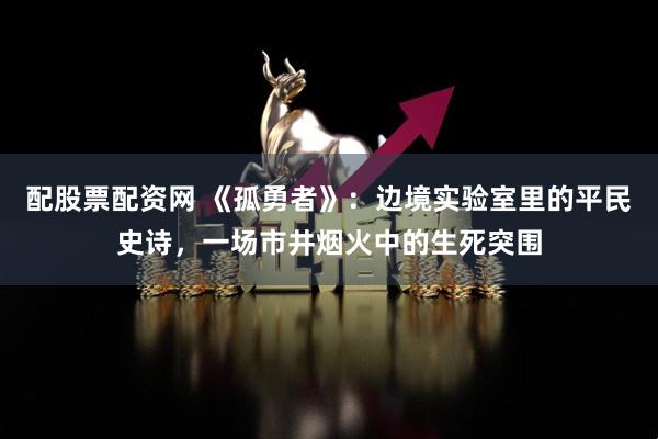 配股票配资网 《孤勇者》:边境实验室里的平民史诗,一场市井烟火中的生死突围