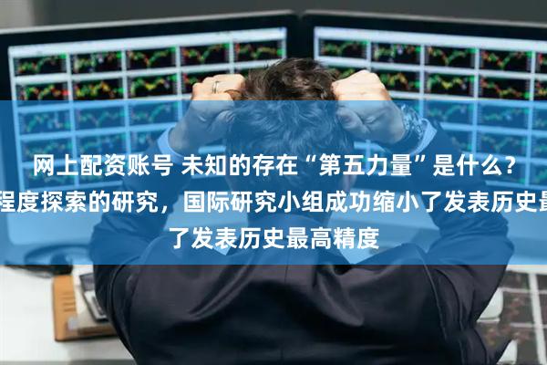 网上配资账号 未知的存在“第五力量”是什么？ 从寒冷程度探索的研究，国际研究小组成功缩小了发表历史最高精度