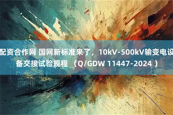 配资合作网 国网新标准来了，10kV-500kV输变电设备交接试验规程 （Q/GDW 11447-2024 ）