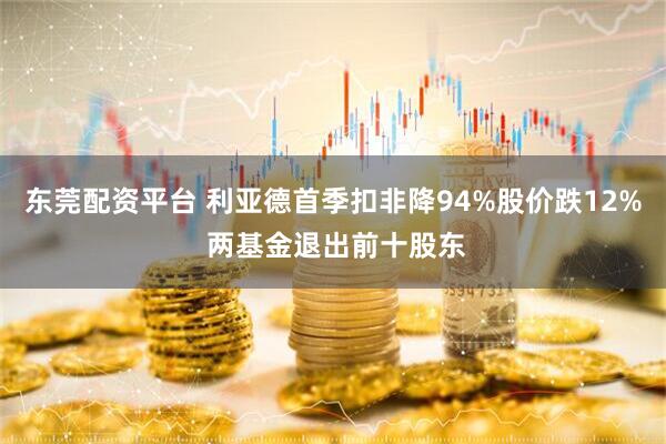 东莞配资平台 利亚德首季扣非降94%股价跌12% 两基金退出前十股东