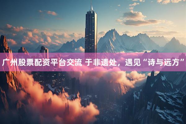 广州股票配资平台交流 于非遗处，遇见“诗与远方”